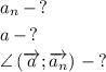 a_{n}\,-\,?\smallskip\\a\,-\,?\smallskip\\\angle\left(\overrightarrow{a};\overrightarrow{a_{n}}\right)\,-\,?