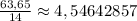 \frac{63,65}{14}\approx 4,54642857