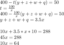 400-t(y+z+w+q)=50\\&#10;t=\frac{100}{x}\\&#10; 400-\frac{100}{x}(y+z+w+q)=50\\&#10;y+z+w+q=3.5x\\\\&#10; 10x+3.5*x*10=288\\&#10; 45x=288\\&#10; 10x=64