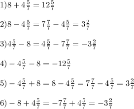 1)8+4 \frac{5}{7} =12 \frac{5}{7} \\ \\ 2)8-4 \frac{5}{7} =7 \frac{7}{7} -4 \frac{5}{7} =3 \frac{2}{7} \\ \\ 3)4 \frac{5}{7} -8=4 \frac{5}{7} -7 \frac{7}{7} =-3 \frac{2}{7} \\ \\ 4)-4 \frac{5}{7} -8=-12 \frac{5}{7} \\ \\ 5)-4 \frac{5}{7} +8=8-4 \frac{5}{7} =7 \frac{7}{7} -4 \frac{5}{7} =3 \frac{2}{7} \\ \\ 6)-8+4 \frac{5}{7} =-7 \frac{7}{7} +4 \frac{5}{7} =-3 \frac{2}{7} &#10;