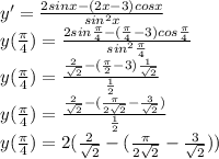 y'= \frac{2sinx-(2x-3)cosx}{sin^2x}\\ y( \frac{ \pi }{4} )= \frac{2sin\frac{ \pi }{4}-(\frac{ \pi }{4}-3)cos\frac{ \pi }{4} }{sin^2 \frac{ \pi }{4} }\\ y( \frac{ \pi }{4} )=\frac{\frac{ 2 }{ \sqrt{2} }-(\frac{ \pi }{2}-3)\frac{ 1 }{ \sqrt{2} } }{ \frac{1}{2} }\\ y( \frac{ \pi }{4} )=\frac{\frac{ 2 }{ \sqrt{2} }-(\frac{ \pi }{2 \sqrt{2} }- \frac{3}{ \sqrt{2} } ) }{ \frac{1}{2} }\\ y( \frac{ \pi }{4} )=2(\frac{ 2 }{ \sqrt{2} }-(\frac{ \pi }{2 \sqrt{2} }- \frac{3}{ \sqrt{2} } )) \\