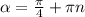 \alpha = \frac{ \pi }{4} + \pi n