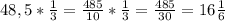 48,5* \frac{1}{3} = \frac{485}{10} * \frac{1}{3} = \frac{485}{30} =16 \frac{1}{6}