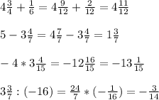 4 \frac{3}{4} + \frac{1}{6} =4 \frac{9}{12} + \frac{2}{12} =4 \frac{11}{12} \\ \\ 5-3 \frac{4}{7} =4 \frac{7}{7} -3 \frac{4}{7} =1 \frac{3}{7} \\ \\ -4*3 \frac{4}{15} =-12 \frac{16}{15} =-13 \frac{1}{15} \\ \\ 3 \frac{3}{7} :(-16)= \frac{24}{7} *(- \frac{1}{16} )=- \frac{3}{14}