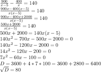 \frac{900}{x-5} - \frac{400}{x} = 140 \\&#10; \frac{900x - 400(x-5) }{x(x-5)} = 140 \\ &#10; \frac{900x - 400x+2000}{x(x-5)} = 140 \\ &#10; \frac{500x+2000}{x(x-5)} = 140 \\ &#10;500x+2000= 140x(x-5) \\ &#10;140 x^{2} - 700x - 500x - 2000 = 0 \\ &#10;140 x^{2} - 1200x - 2000 = 0 \\ &#10;14 x^{2} - 120x - 200 = 0 \\ &#10;7x^{2} - 60x - 100 = 0 \\ &#10;D= 3600 + 4*7*100 = 3600 +2800 = 6400 \\ &#10; \sqrt{D} = 80 \\ &#10;