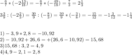 - \frac{6}{7} *(-2 \frac{13}{18})=- \frac{6}{7} *(- \frac{49}{18})= \frac{7}{3} =2 \frac{1}{3} \\ \\ 3 \frac{3}{9} :(-2 \frac{2}{3} )= \frac{30}{9} :(- \frac{8}{3} )= \frac{30}{9} *(- \frac{3}{8} )=- \frac{15}{12}=-1 \frac{3}{12} =-1 \frac{1}{4} \\ \\ \\ 1)-3,9*2,8=-10,92 \\ 2)-10,92+26,6=+(26,6-10,92)=15,68 \\ 3)15,68:3,2=4,9 \\ 4)4,9-2,1=2,8