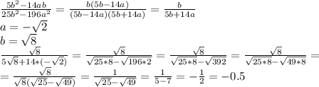 \frac{5b^{2}-14ab}{25b^{2}-196a^{2}} = \frac{b(5b-14a)}{(5b-14a)(5b+14a)} =\frac{b}{5b+14a} \\ a=- \sqrt{2} \\ b= \sqrt{8} \\ \frac{\sqrt{8}}{5\sqrt{8}+14*(-\sqrt{2})} =\frac{\sqrt{8}}{\sqrt{25*8}-\sqrt{196*2}} =\frac{\sqrt{8}}{\sqrt{25*8}-\sqrt{392}} =\frac{\sqrt{8}}{\sqrt{25*8}-\sqrt{49*8}} = \\ =\frac{\sqrt{8}}{ \sqrt{8}( \sqrt{25}-\sqrt{49})} =\frac{1}{\sqrt{25}-\sqrt{49}} = \frac{1}{5-7} =- \frac{1}{2}=-0.5