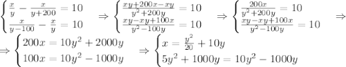 \begin{cases}\frac xy-\frac x{y+200}=10\\\frac x{y-100}-\frac xy=10\end{cases}\Rightarrow\begin{cases}\frac{xy+200x-xy}{y^2+200y}=10\\\frac{xy-xy+100x}{y^2-100y}=10\end{cases}\Rightarrow\begin{cases}\frac{200x}{y^2+200y}=10\\\frac{xy-xy+100x}{y^2-100y}=10\end{cases}\Rightarrow\\\Rightarrow\begin{cases}200x=10y^2+2000y\\100x=10y^2-1000y\end{cases}\Rightarrow\begin{cases}x=\frac{y^2}{20}+10y\\5y^2+1000y=10y^2-1000y\end{cases}