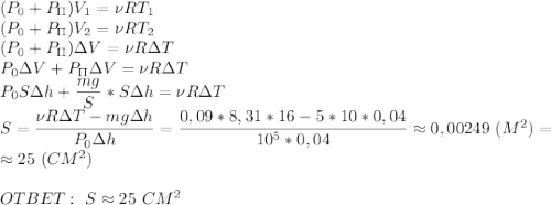 (P_0+P_\Pi)V_1=\nu R T_1\\ (P_0+P_\Pi)V_2=\nu R T_2\\ (P_0+P_\Pi)\Delta V=\nu R \Delta T\\ P_0\Delta V+P_\Pi\Delta V=\nu R \Delta T \\ P_0S\Delta h+\dfrac{mg}{S}*S\Delta h=\nu R\Delta T\\ S=\dfrac{\nu R \Delta T-mg\Delta h}{P_0\Delta h} =\dfrac{0,09*8,31*16-5*10*0,04}{10^5*0,04}\approx 0,00249\ (M^2)=\\ \approx 25\ (CM^2)\\ \\ OTBET:\ S\approx 25\ CM^2