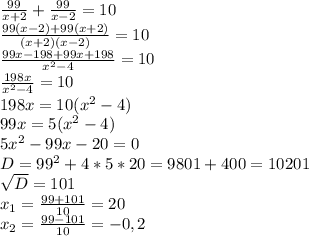 \frac{99}{x+2} + \frac{99}{x-2} = 10 \\ &#10; \frac{99(x-2)+99(x+2)}{(x+2)(x-2)} = 10 \\ &#10; \frac{99x-198+99x+198}{ x^{2} -4} = 10 \\ &#10; \frac{198x}{ x^{2} -4} = 10 \\ &#10;198x = 10(x^{2} -4) \\ &#10;99x = 5(x^{2} -4) \\ &#10;5x^{2} - 99x - 20 = 0 \\ &#10;D = 99^{2} + 4*5*20 = 9801 + 400 = 10201 \\ &#10; \sqrt{D} = 101 \\ &#10; x_{1} = \frac{99+101}{10} = 20 \\ &#10; x_{2} = \frac{99-101}{10} = - 0,2 \\