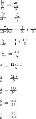 \frac{ \frac{7y}{12} }{ \frac{7}{50}}= \frac{ 50x }{ \frac{4.4}{5}} \\ \\ \frac{ \frac{7y}{12} }{ 50x }}= \frac{ \frac{7}{50}}{ \frac{4.4}{5}} \\ \\ \frac{7y}{12*50x }= \frac{7}{50}* \frac{4.4}{5} \\ \\ \frac{y}{12x }= \frac{1}{1}* \frac{4.4}{5} \\ \\ \frac{y}{12x }= \frac{4.4}{5} \\ \\ \frac{y}{x }= \frac{12*4.4}{5} \\ \\ \frac{y}{x }= \frac{52.8}{5} \\ \\ \frac{y}{x }= \frac{528}{50} \\ \\ \frac{y}{x }= \frac{264}{25} \\ \\ \frac{x }{y}= \frac{25} {264}\\ \\