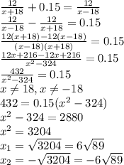 \frac{12}{x+18}+0.15= \frac{12}{x-18} \\ \frac{12}{x-18}-\frac{12}{x+18}=0.15 \\ \frac{12(x+18)-12(x-18)}{(x-18)(x+18)}=0.15 \\ \frac{12x+216-12x+216}{x^2-324}=0.15 \\ \frac{432}{x^2-324}=0.15 \\ x \neq 18,x \neq -18 \\432=0.15(x^2-324) \\ x^2-324=2880 \\ x^2=3204 \\ x_1= \sqrt{3204}=6 \sqrt{89} \\ x_2= -\sqrt{3204}=-6 \sqrt{89}