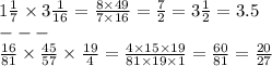 1 \frac{1}{7} \times 3 \frac{1}{16} = \frac{8 \times 49}{7 \times 16} = \frac{7}{2} = 3 \frac{1}{2} = 3.5 \\ - - - \\ \frac{16}{81 } \times \frac{45}{57} \times \frac{19}{4} = \frac{4 \times 15 \times 19}{81 \times 19 \times 1} = \frac{60}{81} = \frac{20}{27}