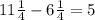 11 \frac{1}{4} - 6 \frac{1}{4} = 5