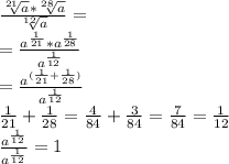 \frac{ \sqrt[21]{a} * \sqrt[28]{a} }{\sqrt[12]{a}} = \\ = \frac{ a^{ \frac{1}{21} }* a^{ \frac{1}{28} } } { a^{ \frac{1}{12} }} \\ = \frac{a^{ (\frac{1}{21} + \frac{1}{28}) }}{a^{ \frac{1}{12} }} \\ \frac{1}{21} + \frac{1}{28} = \frac{4}{84} + \frac{3}{84} = \frac{7}{84} = \frac{1}{12} \\ \frac{ a^{ \frac{1}{12} } }{ a^{ \frac{1}{12} } } = 1