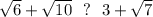 \sqrt{6}+\sqrt{10}~~?~~ 3+\sqrt{7}