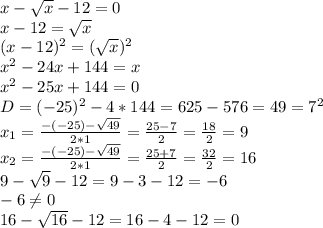 x- \sqrt{x} -12=0 \\ x-12= \sqrt{x} \\ (x-12)^2= (\sqrt{x} )^2 \\ x^{2} -24x+144=x \\ x^{2} -25x+144=0 \\ D=(-25)^2-4*144=625-576=49=7^2 \\ x_1= \frac{-(-25)- \sqrt{49} }{2*1} = \frac{25-7}{2} = \frac{18}{2}=9 \\ x_2= \frac{-(-25)- \sqrt{49} }{2*1} = \frac{25+7}{2} = \frac{32}{2}=16 \\ 9- \sqrt{9} -12=9-3-12=-6 \\ -6 \neq 0 \\ 16- \sqrt{16} -12=16-4-12=0