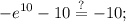 \displaystyle -e^{10}-10\stackrel{?}{=}-10;