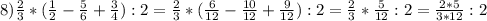 8) \frac{2}{3} *( \frac{1}{2}- \frac{5}{6} + \frac{3}{4}):2= \frac{2}{3}*( \frac{6}{12} - \frac{10}{12} + \frac{9}{12}):2= \frac{2}{3} * \frac{5}{12}:2 = \frac{2*5}{3*12}:2