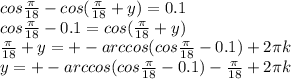 cos\frac{\pi}{18}-cos(\frac{\pi}{18}+y)=0.1 \\&#10; cos\frac{\pi}{18}-0.1 = cos(\frac{\pi}{18}+y) \\ &#10; \frac{\pi}{18}+y = +-arccos(cos\frac{\pi}{18} - 0.1 ) +2\pi\*k \\&#10; y=+-arccos(cos\frac{\pi}{18}-0.1)-\frac{\pi}{18}+2\pi\*k\\&#10; &#10;