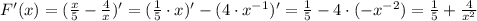 F'(x)=(\frac{x}{5}-\frac{4}{x})'=(\frac{1}{5}\cdot x)'-(4\cdot x^{-1})'=\frac{1}{5}-4\cdot (-x^{-2})=\frac{1}{5}+\frac{4}{x^2}