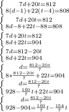 \left \{ {{7d+20t=812} \atop {8(d-1)+22(t-4)=808}} \right. \\ \left \{ {{7d+20t=812} \atop {8d-8+22t-88=808}} \right. \\ \left \{ {{7d+20t=812} \atop {8d+22t=904}} \right. \\ \left \{ {{7d=812-20t} \atop {8d+22t=904}} \right. \\ \left \{ {{d=\frac{812-20t}{7}} \atop {8*\frac{812-20t}{7}+22t=904}} \right. \\ \left \{ {{d=\frac{812-20t}{7}} \atop {928-\frac{160}{7}t+22t=904}} \right. \\ \left \{ {{d=\frac{812-20t}{7}} \atop {928-904=\frac{160}{7}t-\frac{154}{7}t}} \right. \\