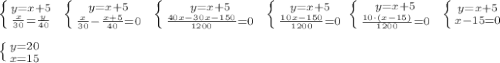 \left \{ {{y=x+5} \atop {\frac{x}{30}=\frac{y}{40} }} \right. \ \left \{ {{y=x+5} \atop {\frac{x}{30}-\frac{x+5}{40} =0}} \right. \ \left \{ {{y=x+5} \atop {\frac{40x-30x-150}{1200} =0}} \right. \ \left \{ {{y=x+5} \atop {\frac{10x-150}{1200} =0}} \right. \left \{ {{y=x+5} \atop {\frac{10 \cdot (x-15)}{1200} =0}} \right. \ \left \{ {{y=x+5} \atop {x-15=0}} \right. \\ \\ \left \{ {{y=20} \atop {x=15}} \right.