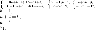 \left \{ {{10a+b=4(10b+a)+3,} \atop {100+10a+b=19(1+a+b);}} \right. \left \{ {{2a-13b=1,} \atop {a+2b=9;}} \right. \left \{ {{a+2b=9;} \atop {-17b=-17;}} \right. \\ b=1, \\ a+2=9, \\ a=7, \\ 71.