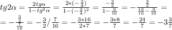 \\ tg2 \alpha = \frac{2tg \alpha }{1-tg ^{2} \alpha } = \frac{2*(- \frac{3}{4}) }{1-( -\frac{3}{4} ) ^{2} } = \frac{- \frac{3}{2} }{1- \frac{9}{16} } =- \frac{ \frac{3}{2} }{ \frac{16}{16}- \frac{9}{16} } = \\ =- \frac{ \frac{3}{2} }{ \frac{7}{16} } =- \frac{3}{2} / \frac{7}{16} =- \frac{3*16}{2*7} =- \frac{3*8}{7} =- \frac{24}{7} =- 3\frac{3}{7}