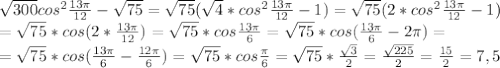 \sqrt{300}cos^2\frac{13\pi}{12}-\sqrt{75}=\sqrt{75}(\sqrt{4}*cos^2\frac{13\pi}{12}-1)=\sqrt{75}(2*cos^2\frac{13\pi}{12}-1)\\=\sqrt{75}*cos(2*\frac{13\pi}{12})=\sqrt{75}*cos\frac{13\pi}6=\sqrt{75}*cos(\frac{13\pi}6-2\pi)=\\=\sqrt{75}*cos(\frac{13\pi}6-\frac{12\pi}6)=\sqrt{75}*cos\frac{\pi}6=\sqrt{75}*\frac{\sqrt3}2=\frac{\sqrt{225}}2=\frac{15}2=7,5