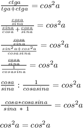 \frac{ctga}{tga+ctga}=cos^2a \\ \\ \frac{ \frac{cosa}{sina} }{ \frac{sina}{cosa}+ \frac{cosa}{sina} } =cos^2a \\ \\ \frac{ \frac{cosa}{sina}}{ \frac{sin^2a+cos^2a}{cosasina} } =cos^2a \\ \\ \frac{ \frac{cosa}{sina}}{ \frac{1}{cosasina} } =cos^2a \\ \\ \frac{cosa}{sina}: \frac{1}{cosasina} =cos^2a \\ \\ \frac{cosa*cosasina}{~sina~*~1~~~~~~~~}=cos^2a \\ \\ cos^2a=cos^2a