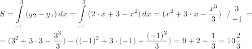 \displaystyle S=\int\limits^3_{-1} {(y_{2}-y_{1} )} \, dx =\int\limits^3_{-1} {(2\cdot x+3-x^{2})} \, dx =(x^{2} +3\cdot x-\frac{x^{3} }{3} ) \left \ / {{3} \atop {-1}} \right. =\\\\=(3^{2} +3\cdot 3-\frac{3^{3} }{3} )-((-1)^{2}+3\cdot (-1) -\frac{(-1)^{3} }{3} )=9+2-\frac{1}{3}=10\frac{2}{3}