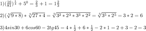 1)( \frac{16}{81} ) ^{ \frac{1}{4} } +5 ^{0} = \frac{2}{3} +1=1 \frac{2}{3} \\ \\ 2) (\sqrt[5]{9*8} )* \sqrt[5]{27*4} = \sqrt[5]{3 ^{2}*2 ^{3} *3 ^{3} *2 ^{2} } = \sqrt[5]{3 ^{5} *2 ^{5} } =3*2=6 \\ \\ 3)4sin30+6cos60-2tg45=4* \frac{1}{2} +6* \frac{1}{2} -2*1=2+3-2=3