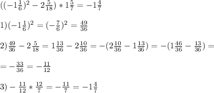 ((-1 \frac{1}{6} ) ^{2} -2 \frac{5}{18} )*1 \frac{5}{7} =-1 \frac{4}{7} \\ \\ 1)(-1 \frac{1}{6} ) ^{2} =(- \frac{7}{6} ) ^{2} = \frac{49}{36} \\ \\ 2) \frac{49}{36} -2 \frac{5}{18} =1 \frac{13}{36} -2 \frac{10}{36} =-(2 \frac{10}{36} -1 \frac{13}{36} )=-(1 \frac{46}{36} - \frac{13}{36} )= \\ \\ =- \frac{33}{36} =- \frac{11}{12} \\ \\ 3)- \frac{11}{12} * \frac{12}{7} =- \frac{11}{7} =-1 \frac{4}{7}