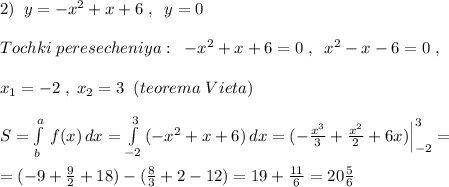 2)\; \; y=-x^2+x+6\; ,\; \; y=0\\\\Tochki\; peresecheniya:\; \; -x^2+x+6=0\; ,\; \; x^2-x-6=0\; ,\\\\x_1=-2\; ,\; x_2=3\; \; (teorema\; Vieta)\\\\S=\int\limits^a_b\, f(x)\, dx=\int\limits^3_{-2}\, (-x^2+x+6)\, dx=(-\frac{x^3}{3}+\frac{x^2}{2}+6x)\Big |_{-2}^3=\\\\=(-9+\frac{9}{2}+18)-(\frac{8}{3}+2-12)=19+\frac{11}{6}=20\frac{5}{6}