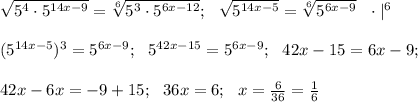 \sqrt{5^4\cdot 5^{14x-9}} = \sqrt[6]{5^3 \cdot 5^{6x-12}}; \ \ \sqrt{5^{14x-5}}=\sqrt[6]{5^{6x-9}} \ \ \cdot |^6 \\ \\ (5^{14x-5})^3=5^{6x-9}; \ \ 5^{42x-15}=5^{6x-9}; \ \ 42x-15=6x-9; \\ \\ 42x-6x=-9+15; \ \ 36x=6; \ \ x=\frac{6}{36}=\frac{1}{6}