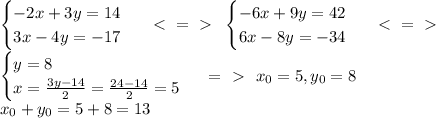 \begin{cases} -2x+3y=14 \\ 3x-4y=-17 \end{cases}\ \ \textless \ =\ \textgreater \ \ \begin{cases} -6x+9y=42 \\ 6x-8y=-34 \end{cases}\ \ \textless \ =\ \textgreater \ \\ \begin{cases} y=8 \\ x= \frac{3y-14}{2}= \frac{24-14}{2}=5 \end{cases}\ =\ \textgreater \ \ x_0=5,y_0=8 \\ x_0+y_0=5+8=13