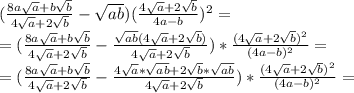 ( \frac{8a \sqrt{a}+b \sqrt{b} }{4 \sqrt{a}+2 \sqrt{b} } - \sqrt{ab} )( \frac{4 \sqrt{a}+2 \sqrt{b}}{4a-b} )^2= \\ =( \frac{8a \sqrt{a}+b \sqrt{b} }{4 \sqrt{a}+2 \sqrt{b} } - \frac{ \sqrt{ab}(4 \sqrt{a}+2 \sqrt{b}) }{4 \sqrt{a}+2 \sqrt{b}} )*\frac{(4 \sqrt{a}+2 \sqrt{b})^2}{(4a-b)^2} = \\ =( \frac{8a \sqrt{a}+b \sqrt{b} }{4 \sqrt{a}+2 \sqrt{b} } - \frac{ 4\sqrt{a}*\sqrt{ab}+2 \sqrt{b}*\sqrt{ab} }{4 \sqrt{a}+2 \sqrt{b}} )*\frac{(4 \sqrt{a}+2 \sqrt{b})^2}{(4a-b)^2} = \\