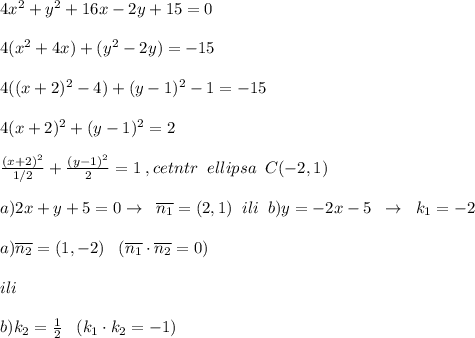 4x^2+y^2+16x-2y+15=0\\\\4(x^2+4x)+(y^2-2y)=-15\\\\4((x+2)^2-4)+(y-1)^2-1=-15\\\\4(x+2)^2+(y-1)^2=2\\\\\frac{(x+2)^2}{1/2}+\frac{(y-1)^2}{2}=1\; ,\quard cetntr\; \; ellipsa\; \; C(-2,1)\\\\a)2x+y+5=0\quard \to \; \; \overline {n_1}=(2,1)\; \; ili\; \; b)y=-2x-5\; \; \to \; \; k_1=-2\\\\a)\overline {n_2}=(1,-2)\; \; \; (\overline {n_1}\cdot \overline {n_2}=0)\\\\ ili\\\\b) k_2=\frac{1}{2}\; \; \; (k_1\cdot k_2=-1)