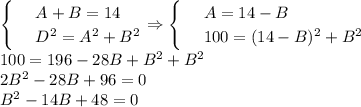 \begin{cases}&#10;& \text{ } A+B=14 \\ &#10;& \text{ } D^2=A^2+B^2 &#10;\end{cases}\Rightarrow\begin{cases}&#10;& \text{ } A=14-B \\ &#10;& \text{ } 100=(14-B)^2+B^2 &#10;\end{cases}\\ 100=196-28B+B^2+B^2\\ 2B^2-28B+96=0\\ B^2-14B+48=0