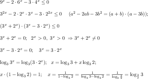 9^x-2 \cdot 6^x -3 \cdot 4^x \leq 0 \\ \\ 3^{2x} - 2 \cdot 2^x \cdot 3^x -3 \cdot 2^{2x} \leq 0 \ \ \ \ (a^2 - 2ab-3b^2=(a+b) \cdot (a-3b)); \\ \\ (3^x +2^x) \cdot (3^x - 3 \cdot 2^x) \leq0 \\ \\ 3^x+2^x=0; \ \ 2^x \ \textgreater \ 0, \ 3^x \ \textgreater \ 0 \ \Rightarrow 3^x + 2^x \neq 0 \\ \\ 3^x -3 \cdot 2^x =0; \ \ \ 3^x=3 \cdot 2^x \\ \\ \log_3 3^x =\log_3 (3 \cdot 2^x); \ \ x =\log_33+ x\log_32; \\\\ x \cdot (1-\log_32) = 1; \ \ \ x =\frac{1}{1-\log_32}=\frac{1}{\log_33-\log_32}=\frac{1}{\log_3 \frac{3}{2}}=\log_{\frac{3}{2}}3 \\ \\