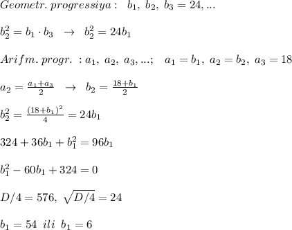 Geometr.\; progressiya:\; \; b_1,\; b_2,\; b_3=24,...\\\\b_2^2=b_1\cdot b_3\; \; \to \; \; b_2^2=24b_1\\\\Arifm.\; progr.\; :a_1,\; a_2,\; a_3,...;\; \; \; a_1=b_1,\; a_2=b_2,\; a_3=18\\\\a_2=\frac{a_1+a_3}{2}\; \;\to \; \; b_2=\frac{18+b_1}{2}\\\\b_2^2=\frac{(18+b_1)^2}{4}=24b_1\\\\324+36b_1+b_1^2=96b_1\\\\b_1^2-60b_1+324=0\\\\D/4=576,\; \sqrt{D/4}=24\\\\b_1=54\; \; ili\; \; b_1=6