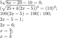 5 \sqrt{8x-20}-10=0; \\ ( \sqrt{25*4(2x-5)})^2 =(10)^2; \\ 100(2x-5)=100|:100; \\ 2x-5=1; \\ 2x=6; \\ x= \frac{6}{2}; \\ x=3