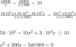 \frac{18000}{x} - \frac{18000}{x+300} = 10\\\\\frac{18 \cdot 10^3 x + 54\cdot 10^{5} - 18\cdot 10^3 x}{x(x+300)} = \frac{10x^2+3\cdot 10^3x}{x(x+300)}\\\\ \\54\cdot 10^{5} = 10x^2+3\cdot 10^3x \;\;|:10\\\\x^2 + 300x - 540\,000 = 0