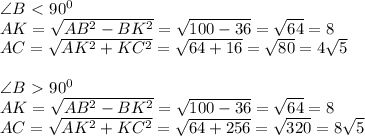 \angle B \ \textless \ 90^0\\ AK=\sqrt{AB^2-BK^2}=\sqrt{100-36}=\sqrt{64}=8\\AC=\sqrt{AK^2+KC^2}=\sqrt{64+16}=\sqrt{80}=4\sqrt5\\\\\angle B \ \textgreater \ 90^0\\AK=\sqrt{AB^2-BK^2}=\sqrt{100-36}=\sqrt{64}=8\\AC=\sqrt{AK^2+KC^2}=\sqrt{64+256}=\sqrt{320}=8\sqrt5