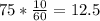 75* \frac{10}{60} =12.5