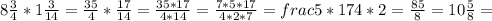 8 \frac{3}{4}* 1 \frac{3}{14} =\frac{35}{4}*\frac{17}{14}=\frac{35*17}{4*14}=\frac{7*5*17}{4*2*7}=frac{5*17}{4*2}=\frac{85}{8}=10\frac{5}{8}=