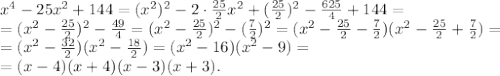 x^4-25x^2+144 = (x^2)^2-2\cdot\frac{25}{2}x^2+(\frac{25}{2})^2-\frac{625}{4}+144 = \\ = (x^2-\frac{25}{2})^2-\frac{49}{4} = (x^2-\frac{25}{2})^2-(\frac{7}{2})^2 = (x^2-\frac{25}{2} - \frac{7}{2})(x^2-\frac{25}{2} + \frac{7}{2}) = \\ =(x^2-\frac{32}{2})(x^2-\frac{18}{2}) = (x^2-16)(x^2-9) = \\ =(x-4)(x+4)(x-3)(x+3).