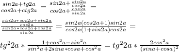 \frac{sin2a+tg2a}{cos2a+ctg2a} = \frac{sin2a+ \frac{sin2a}{cos2a} }{cos2a+ \frac{cos2a}{sin2a} }=\\\\ \frac{ \frac{sin2a*cos2a+sin2a}{cos2a} }{\frac{sin2a*cos2a+cos2a}{sin2a}} = \frac{sin2a(cos2a+1)sin2a}{cos2a(1+sin2a)cos2a} = \\\\tg^22a* \frac{1+cos^2a-sin^2a}{sin^2a+2sina*cosa+cos^2a}=tg^22a* \frac{2cos^2a}{(sina+cosa)^2}