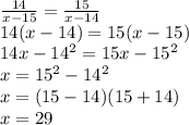 {14 \over x-15} = {15 \over x-14} \newline&#10;14(x-14) = 15(x-15) \newline&#10;14x - 14^2 = 15x - 15^2 \newline&#10;x = 15^2-14^2 \newline&#10;x = (15-14)(15+14) \newline&#10;x = 29